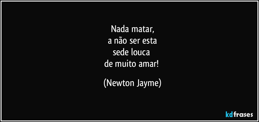 Nada matar,
a não ser esta
sede louca 
de muito amar! (Newton Jayme)