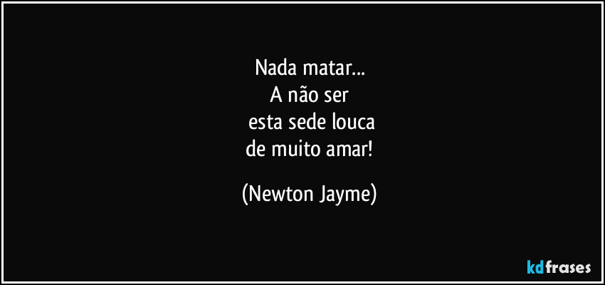 Nada matar...
  A não ser 
  esta sede louca
  de muito amar! (Newton Jayme)