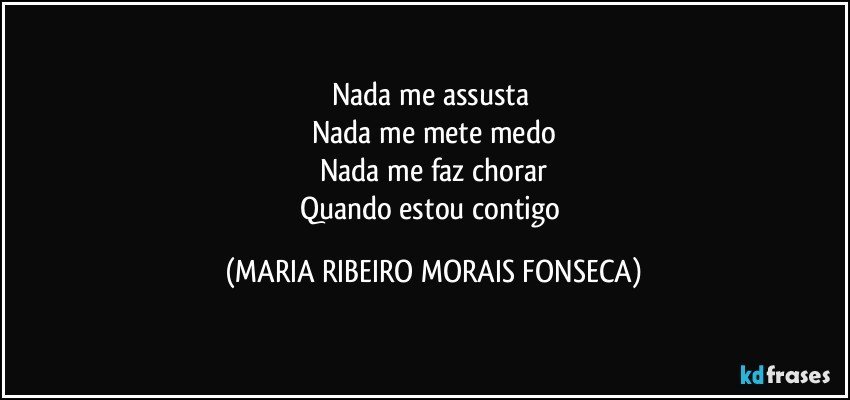 Nada me assusta 
Nada me mete medo
Nada me faz chorar
Quando estou contigo (MARIA RIBEIRO MORAIS FONSECA)