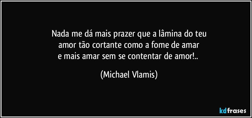 Nada me dá mais prazer que a lâmina do teu
amor tão cortante como a fome de amar
e mais amar sem se contentar de amor!.. (Michael Vlamis)