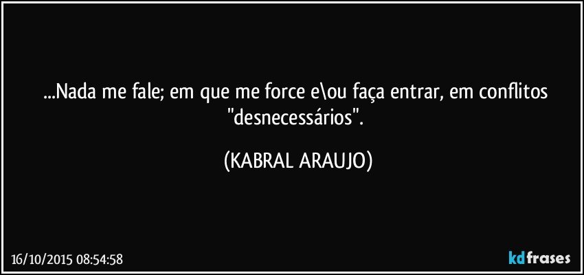 ...Nada me fale; em que me force e\ou faça entrar, em conflitos "desnecessários". (KABRAL ARAUJO)