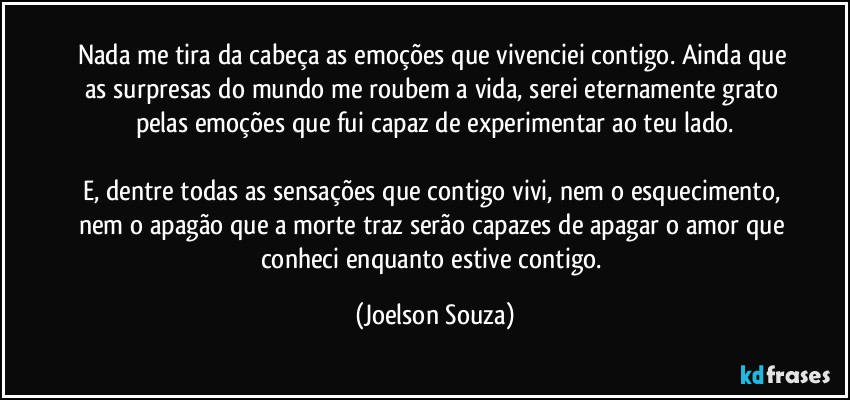 Nada me tira da cabeça as emoções que vivenciei contigo. Ainda que as surpresas do mundo me roubem a vida, serei eternamente grato pelas emoções que fui capaz de experimentar ao teu lado.

E, dentre todas as sensações que contigo vivi, nem o esquecimento, nem o apagão que a morte traz serão capazes de apagar o amor que conheci enquanto estive contigo. (Joelson Souza)