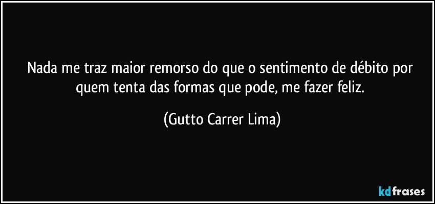 Nada me traz maior remorso do que o sentimento de débito por quem tenta das formas que pode, me fazer feliz. (Gutto Carrer Lima)