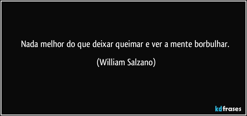 Nada melhor do que deixar queimar e ver a mente borbulhar. (William Salzano)