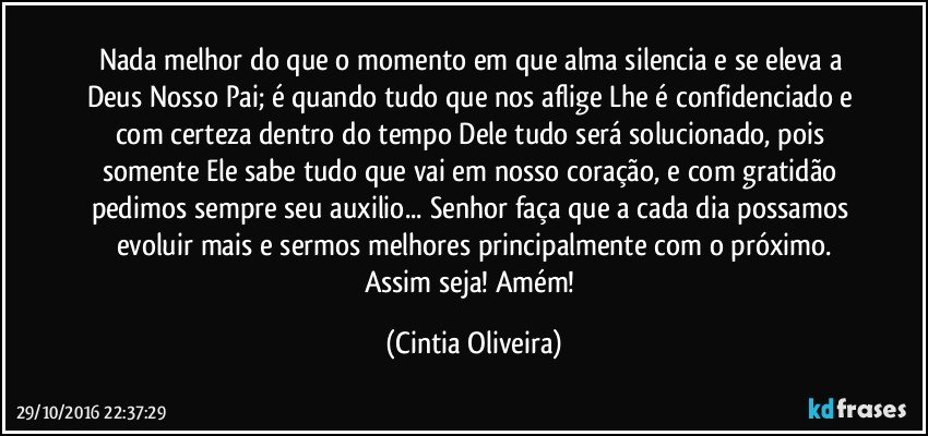 Nada melhor do que o momento em que alma silencia e se eleva a Deus Nosso Pai; é quando tudo que nos aflige Lhe é confidenciado e com certeza dentro do tempo Dele tudo será solucionado, pois somente Ele sabe tudo que vai em nosso coração, e com gratidão pedimos sempre seu auxilio... Senhor faça que a cada dia possamos evoluir mais e sermos melhores principalmente com o próximo.
Assim seja! Amém! (Cintia Oliveira)
