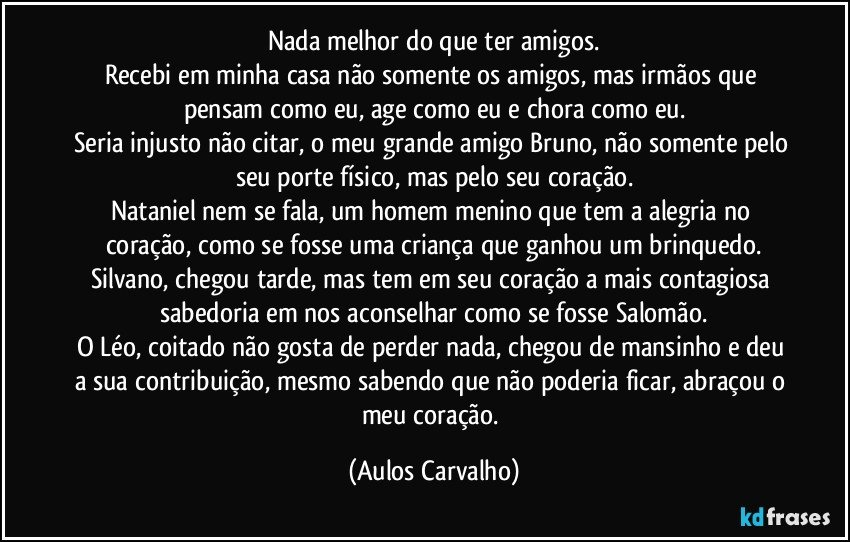 Nada melhor do que ter amigos.
Recebi em minha casa não somente os amigos, mas irmãos que pensam como eu, age como eu e chora como eu.
Seria injusto não citar, o meu grande amigo Bruno, não somente pelo seu porte físico, mas pelo seu coração.
Nataniel nem se fala, um homem menino que tem a alegria no coração, como se fosse uma criança que ganhou um brinquedo.
Silvano, chegou tarde, mas tem em seu coração a mais contagiosa sabedoria em nos aconselhar como se fosse Salomão.
O Léo, coitado não gosta de perder nada, chegou de mansinho e deu a sua contribuição, mesmo sabendo que não poderia ficar, abraçou o meu coração. (Aulos Carvalho)