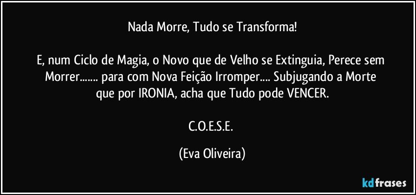 Nada Morre, Tudo se Transforma!

E, num Ciclo de Magia, o Novo que de Velho se Extinguia, Perece sem Morrer... para com Nova Feição Irromper... Subjugando a Morte que por IRONIA, acha que Tudo pode VENCER.

C.O.E.S.E. (Eva Oliveira)