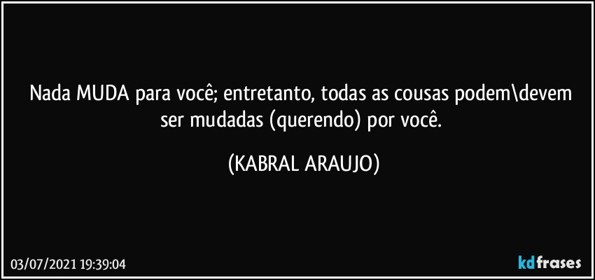 Nada MUDA para você; entretanto, todas as cousas podem\devem ser mudadas (querendo) por você. (KABRAL ARAUJO)