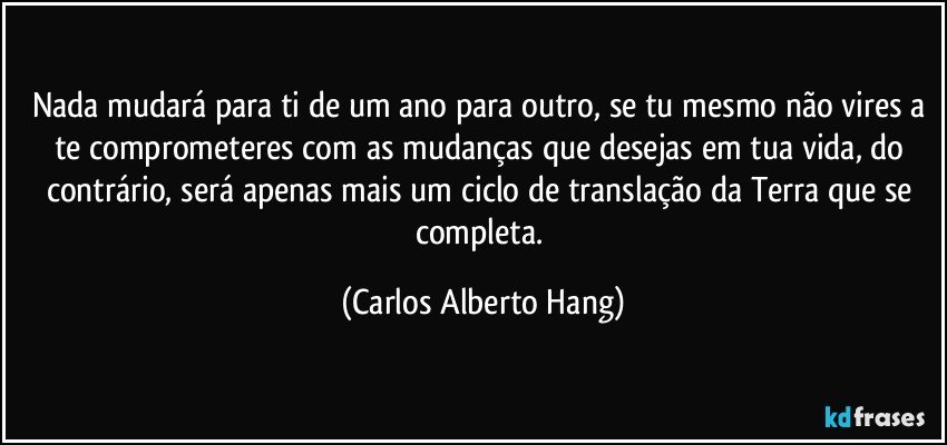 Nada mudará para ti de um ano para outro, se tu mesmo não vires a te comprometeres com as mudanças que desejas em tua vida, do contrário, será apenas mais um ciclo de translação da Terra que se completa. (Carlos Alberto Hang)