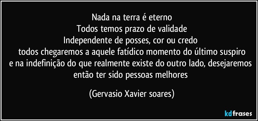 Nada na terra é eterno
Todos temos prazo de validade
Independente de posses, cor ou credo 
todos chegaremos a aquele fatídico momento do último suspiro
e na indefinição do que realmente existe do outro lado, desejaremos então ter sido pessoas melhores (Gervasio Xavier soares)