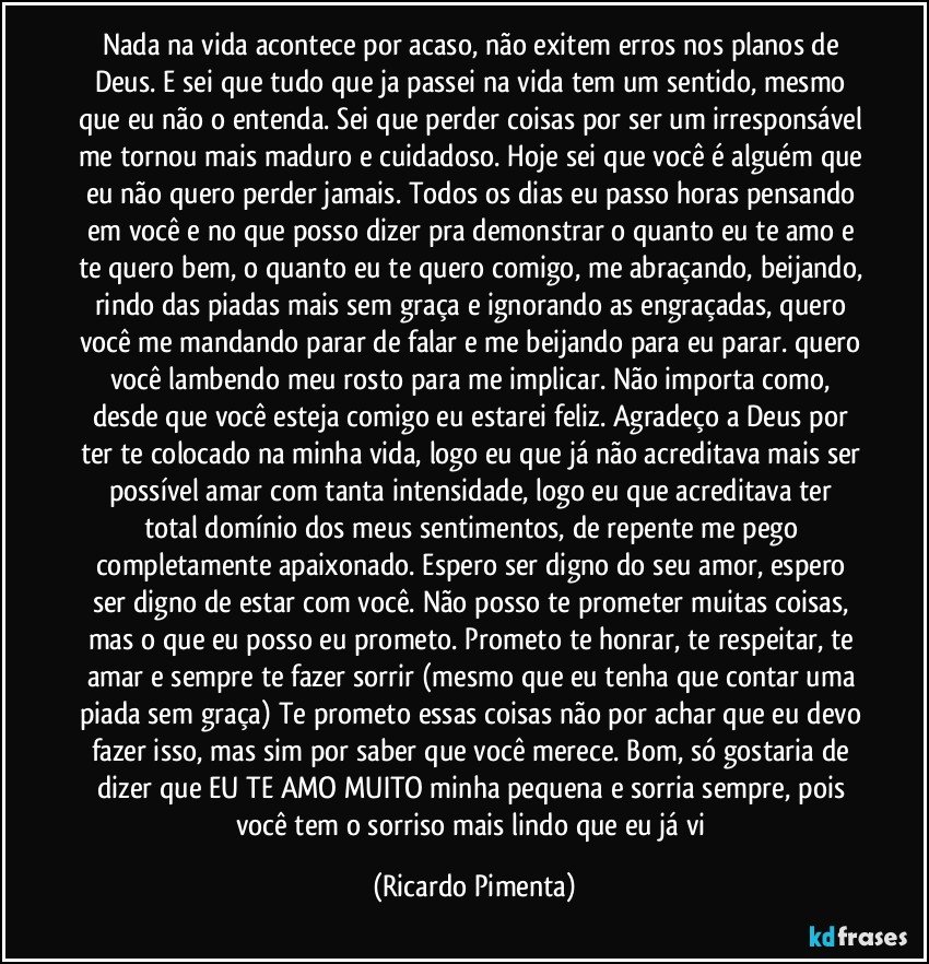 Nada na vida acontece por acaso, não exitem erros nos planos de Deus. E sei que tudo que ja passei na vida tem um sentido, mesmo que eu não o entenda. Sei que perder coisas por ser um irresponsável me tornou mais maduro e cuidadoso. Hoje sei que você é alguém que eu não quero perder jamais. Todos os dias eu passo horas pensando em você e no que posso dizer pra demonstrar o quanto eu te amo e te quero bem, o quanto eu te quero comigo, me abraçando, beijando, rindo das piadas mais sem graça e ignorando as engraçadas, quero você me mandando parar de falar e me beijando para eu parar. quero você lambendo meu rosto para me implicar. Não importa como, desde que você esteja comigo eu estarei feliz. Agradeço a Deus por ter te colocado na minha vida, logo eu que já não acreditava mais ser possível amar com tanta intensidade, logo eu que acreditava ter total domínio dos meus sentimentos, de repente me pego completamente apaixonado. Espero ser digno do seu amor, espero ser digno de estar com você. Não posso te prometer muitas coisas, mas o que eu posso eu prometo. Prometo te honrar, te respeitar, te amar e sempre te fazer sorrir (mesmo que eu tenha que contar uma piada sem graça) Te prometo essas coisas não por achar que eu devo fazer isso, mas sim por saber que você merece. Bom, só gostaria de dizer que EU TE AMO MUITO minha pequena e sorria sempre, pois você tem o sorriso mais lindo que eu já vi (Ricardo Pimenta)