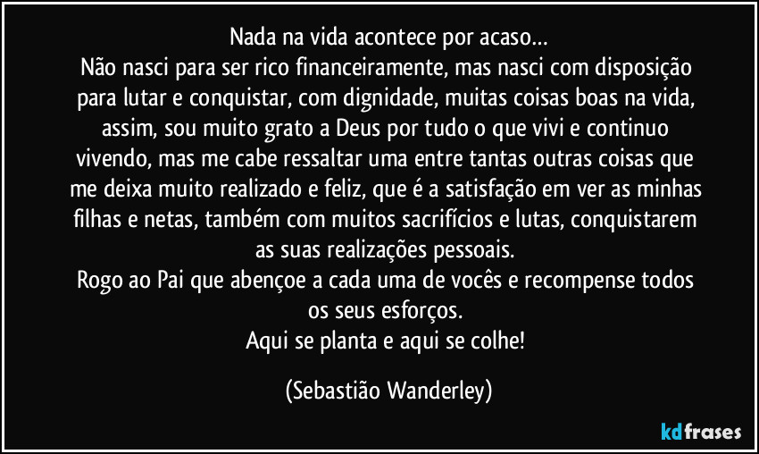 Nada na vida acontece por acaso…
Não nasci para ser rico financeiramente, mas nasci com disposição para lutar e conquistar, com dignidade, muitas coisas boas na vida, assim, sou muito grato a Deus por tudo o que vivi e continuo vivendo, mas me cabe ressaltar uma entre tantas outras coisas que me deixa muito realizado e feliz, que é a satisfação em ver as minhas filhas e netas, também com muitos sacrifícios e lutas, conquistarem as suas realizações pessoais. 
Rogo ao Pai que abençoe a cada uma de vocês e recompense todos os seus esforços. 
Aqui se planta e aqui se colhe! (Sebastião Wanderley)