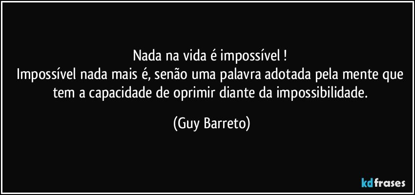 Nada na vida é impossível ! 
Impossível nada mais é, senão uma palavra adotada pela mente que tem a capacidade de oprimir diante da impossibilidade. (Guy Barreto)