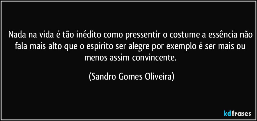 Nada na vida é tão inédito como pressentir o costume a essência não fala mais alto que o espírito ser alegre por exemplo é ser mais ou menos assim convincente. (Sandro Gomes Oliveira)