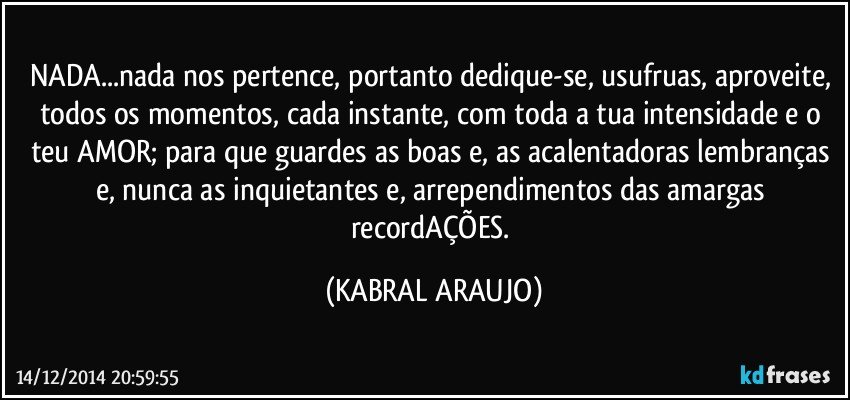 NADA...nada nos pertence, portanto dedique-se, usufruas, aproveite, todos os momentos, cada instante, com toda a tua intensidade e o teu AMOR; para que guardes as boas e, as acalentadoras lembranças e, nunca as inquietantes e, arrependimentos das amargas recordAÇÕES. (KABRAL ARAUJO)