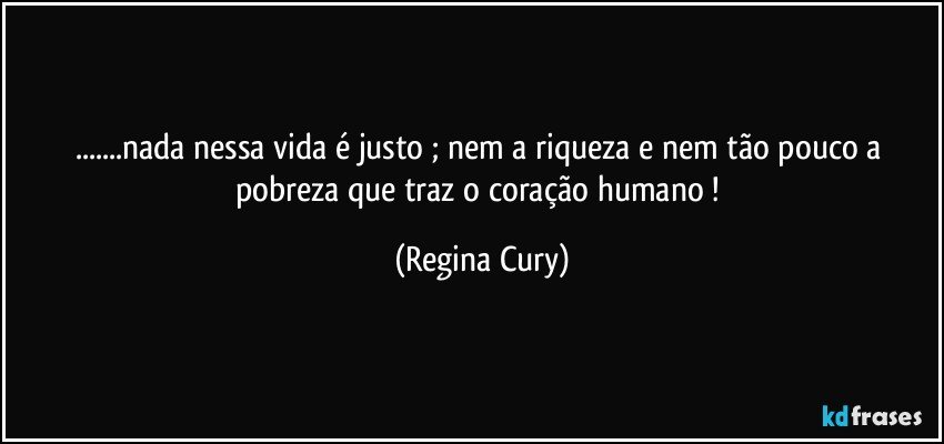 ...nada nessa vida é justo ; nem a riqueza e nem tão pouco a pobreza que traz o coração humano ! (Regina Cury)