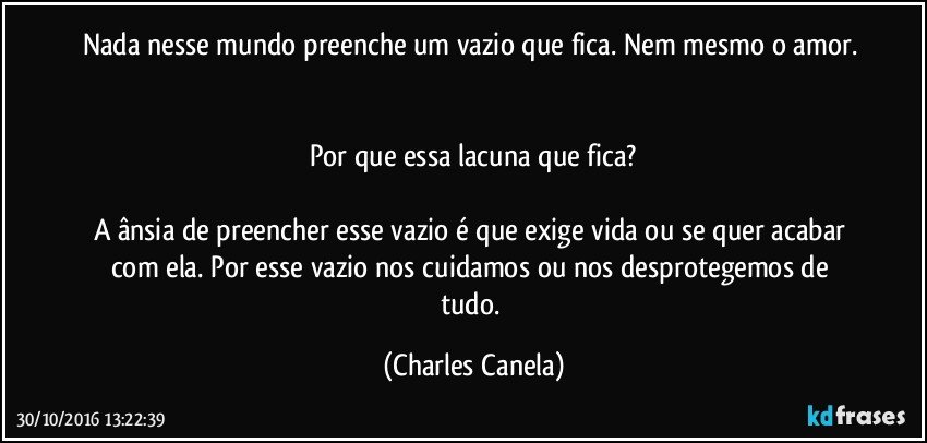 Nada nesse mundo preenche um vazio que fica. Nem mesmo o amor. 

Por que essa lacuna que fica?

A ânsia de preencher esse vazio é que exige vida ou se quer acabar com ela. Por esse vazio nos cuidamos ou nos desprotegemos de tudo. (Charles Canela)