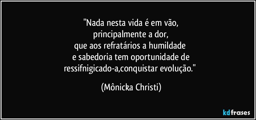"Nada nesta vida é em vão,
principalmente a dor,
que aos refratários a humildade
e sabedoria tem oportunidade de
ressifnigicado-a,conquistar evolução." (Mônicka Christi)