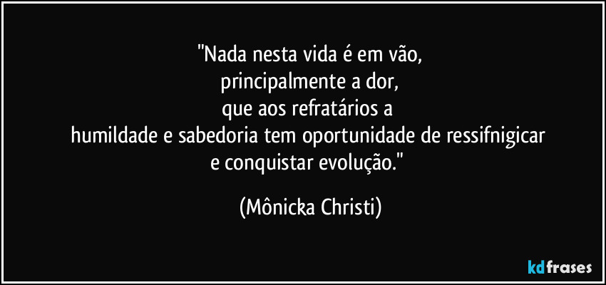 "Nada nesta vida é em vão,
 principalmente a dor, 
que aos refratários a 
humildade e sabedoria tem oportunidade de ressifnigicar 
e conquistar evolução." (Mônicka Christi)