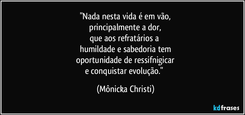 "Nada nesta vida é em vão,
 principalmente a dor, 
que aos refratários a 
humildade e sabedoria tem
 oportunidade de ressifnigicar 
e conquistar evolução." (Mônicka Christi)