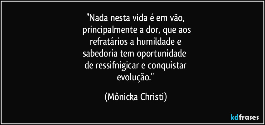 "Nada nesta vida é em vão,
principalmente a dor, que aos
refratários a humildade e
sabedoria tem oportunidade
de ressifnigicar e conquistar
evolução." (Mônicka Christi)