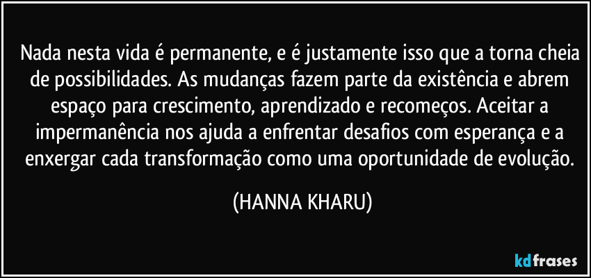 Nada nesta vida é permanente, e é justamente isso que a torna cheia de possibilidades. As mudanças fazem parte da existência e abrem espaço para crescimento, aprendizado e recomeços. Aceitar a impermanência nos ajuda a enfrentar desafios com esperança e a enxergar cada transformação como uma oportunidade de evolução. (HANNA KHARU)