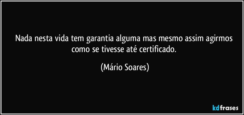 Nada nesta vida tem garantia alguma mas mesmo assim agirmos como se tivesse até certificado. (Mário Soares)