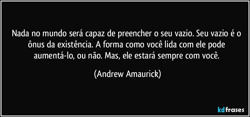 Nada no mundo será capaz de preencher o seu vazio. Seu vazio é o ônus da existência. A forma como você lida com ele pode aumentá-lo, ou não. Mas, ele estará sempre com você. (Andrew Amaurick)