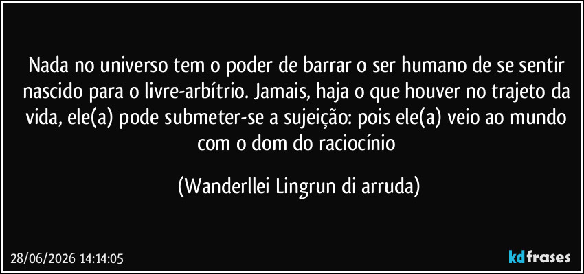 Nada no universo tem o poder de barrar o ser humano de se sentir nascido para o livre-arbítrio. Jamais, haja o que houver no trajeto da vida, ele(a) pode submeter-se a sujeição: pois ele(a) veio ao mundo com o dom do raciocínio (Wanderllei Lingrun di arruda)