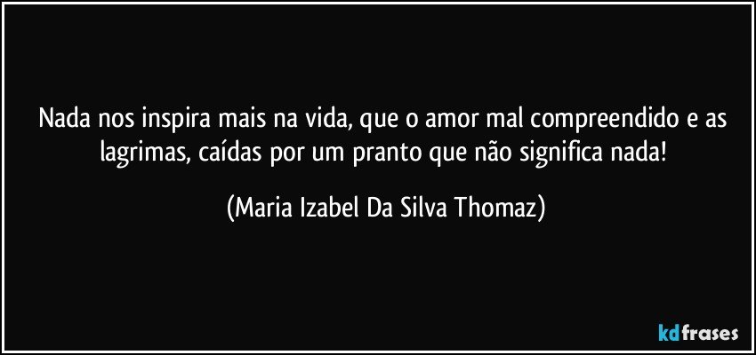 Nada nos inspira mais na vida, que o amor mal  compreendido e as lagrimas, caídas por um pranto que não significa nada! (Maria Izabel Da Silva Thomaz)