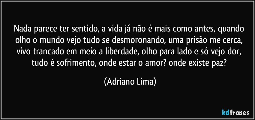 Nada parece ter sentido, a vida já não é mais como antes, quando olho o mundo vejo tudo se desmoronando, uma prisão me cerca, vivo trancado em meio a liberdade, olho para lado e só vejo dor, tudo é sofrimento, onde estar o amor? onde existe paz? (Adriano Lima)