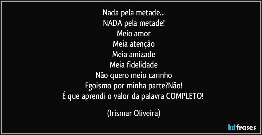 Nada pela metade...
NADA pela metade!
Meio amor
Meia atenção
Meia amizade
Meia fidelidade
Não quero meio carinho
Egoismo por minha parte?Não!
É que aprendi o valor da palavra COMPLETO! (Irismar Oliveira)