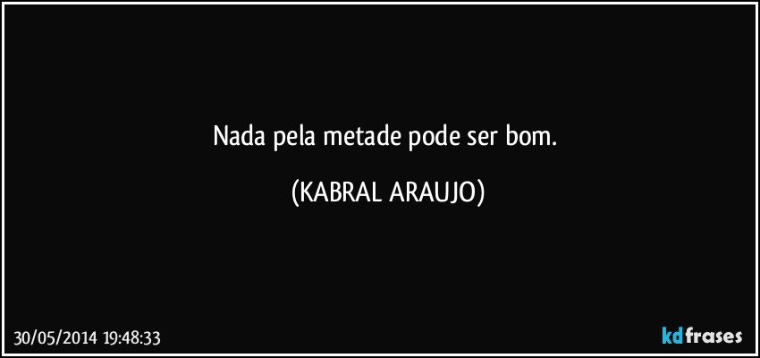 Nada pela metade pode ser bom. (KABRAL ARAUJO)