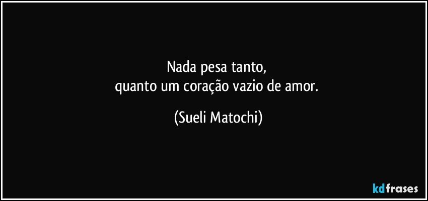 Nada pesa tanto, 
quanto um coração vazio de amor. (Sueli Matochi)