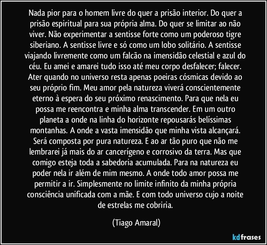 Nada pior para o homem livre do quer a prisão interior. Do quer a prisão espiritual para sua própria alma. Do quer se limitar ao não viver. Não experimentar a sentisse forte como um poderoso tigre siberiano. A sentisse livre e só como um lobo solitário. A sentisse viajando livremente como um falcão na imensidão celestial e azul do céu. Eu amei e amarei tudo isso até meu corpo desfalecer; falecer. Ater quando no universo resta apenas poeiras cósmicas devido ao seu próprio fim. Meu amor pela natureza viverá conscientemente eterno à espera do seu próximo renascimento. Para que nela eu possa me reencontra e minha alma transcender. Em um outro planeta a onde na linha do horizonte repousarás belíssimas montanhas. A onde a vasta imensidão que minha vista alcançará. Será composta por pura natureza. E ao ar tão puro que não me lembrarei já mais do ar cancerígeno e corrosivo da terra. Mas que comigo esteja toda a sabedoria acumulada. Para na natureza eu poder nela ir além de mim mesmo. A onde todo amor possa me permitir a ir. Simplesmente no limite infinito da minha própria consciência unificada com a mãe. E com todo universo cujo a noite de estrelas me cobriria. (Tiago Amaral)