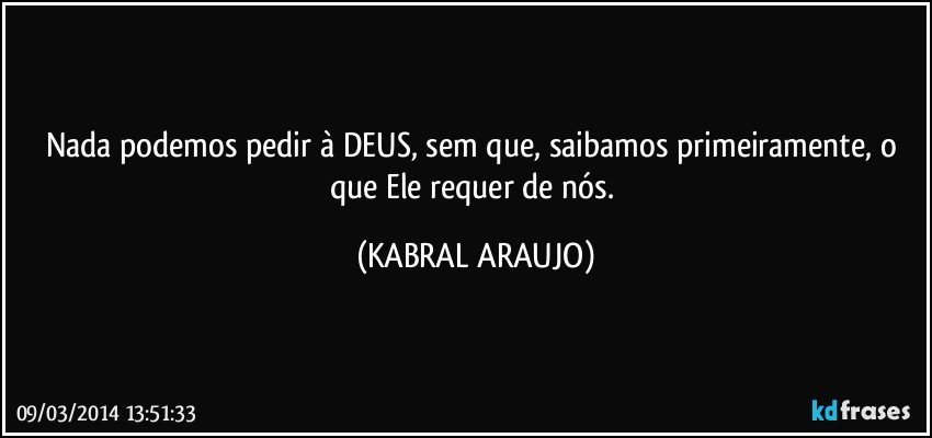 Nada podemos pedir à DEUS, sem que, saibamos primeiramente, o que Ele requer de nós. (KABRAL ARAUJO)