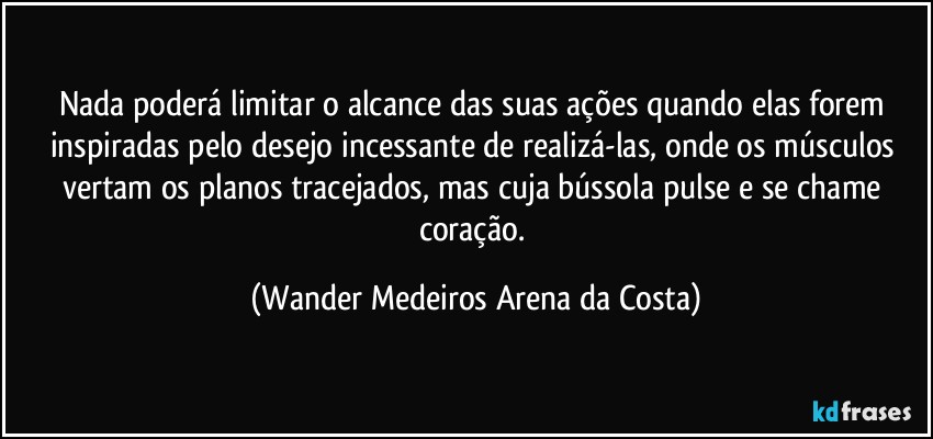 Nada poderá limitar o alcance das suas ações quando elas forem inspiradas pelo desejo incessante de realizá-las, onde os músculos vertam os planos tracejados, mas cuja bússola pulse e se chame coração. (Wander Medeiros Arena da Costa)