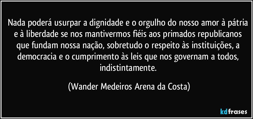 Nada poderá usurpar a dignidade e o orgulho do nosso amor à pátria e à liberdade se nos mantivermos fiéis aos primados republicanos que fundam nossa nação, sobretudo o respeito às instituições, a democracia e o cumprimento às leis que nos governam a todos, indistintamente. (Wander Medeiros Arena da Costa)