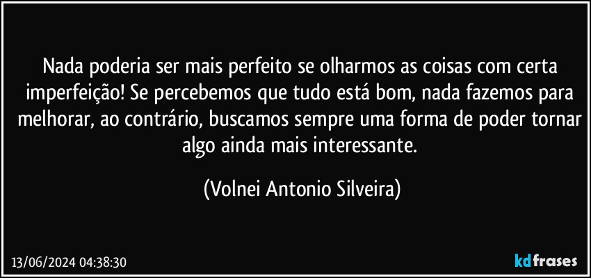 Nada poderia ser mais perfeito se olharmos as coisas com certa imperfeição! Se percebemos que tudo está bom, nada fazemos para melhorar, ao contrário, buscamos sempre uma forma de poder tornar algo ainda mais interessante. (Volnei Antonio Silveira)