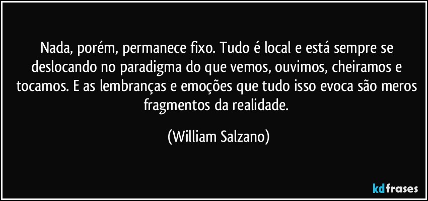 Nada, porém, permanece fixo. Tudo é local e está sempre se deslocando no paradigma do que vemos, ouvimos, cheiramos e tocamos. E as lembranças e emoções que tudo isso evoca são meros fragmentos da realidade. (William Salzano)