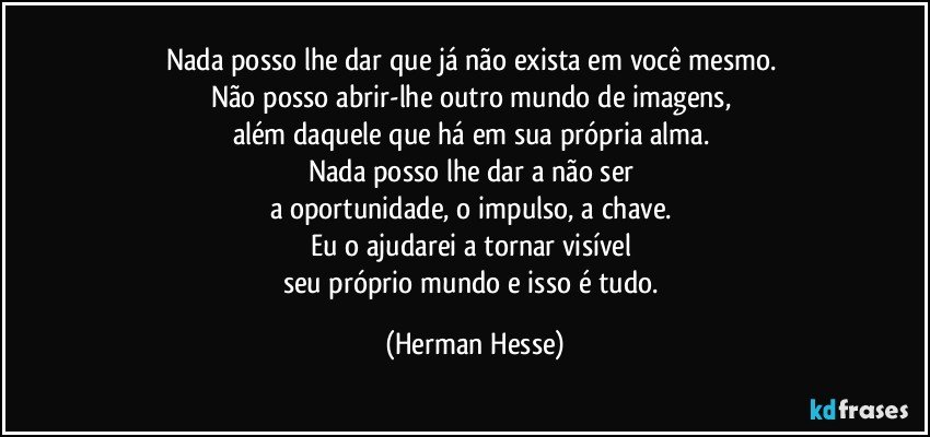 Nada posso lhe dar que já não exista em você mesmo. 
Não posso abrir-lhe outro mundo de imagens, 
além daquele que há em sua própria alma. 
Nada posso lhe dar a não ser 
a oportunidade, o impulso, a chave. 
Eu o ajudarei a tornar visível 
seu próprio mundo e isso é tudo. (Herman Hesse)