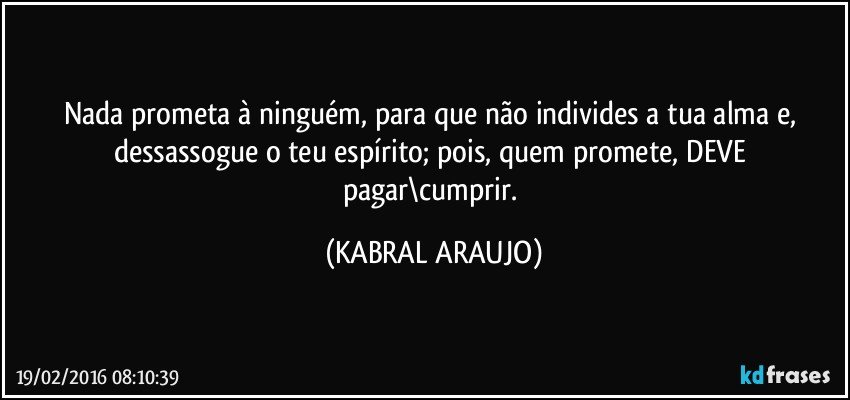 Nada prometa à ninguém, para que não individes a tua alma e, dessassogue o teu espírito; pois, quem promete, DEVE pagar\cumprir. (KABRAL ARAUJO)