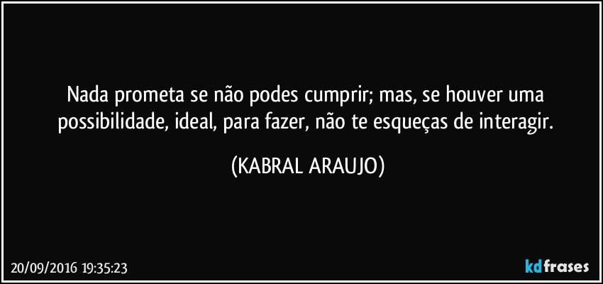 Nada prometa se não podes cumprir; mas, se houver uma possibilidade, ideal, para fazer, não te esqueças de interagir. (KABRAL ARAUJO)