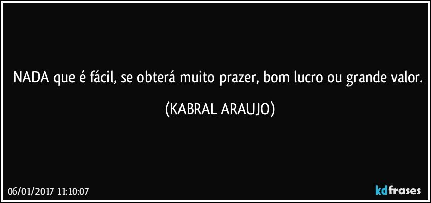 NADA que é fácil, se obterá muito prazer, bom lucro ou grande valor. (KABRAL ARAUJO)