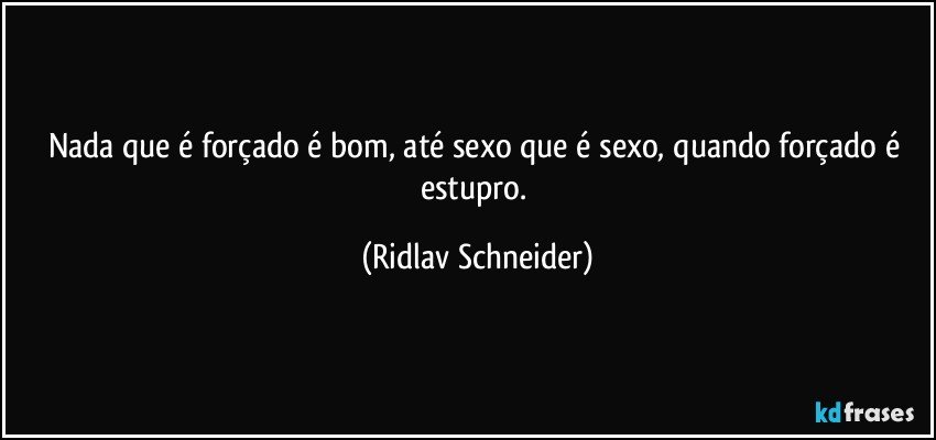 Nada que é forçado é bom, até sexo que é sexo, quando forçado é estupro. (Ridlav Schneider)