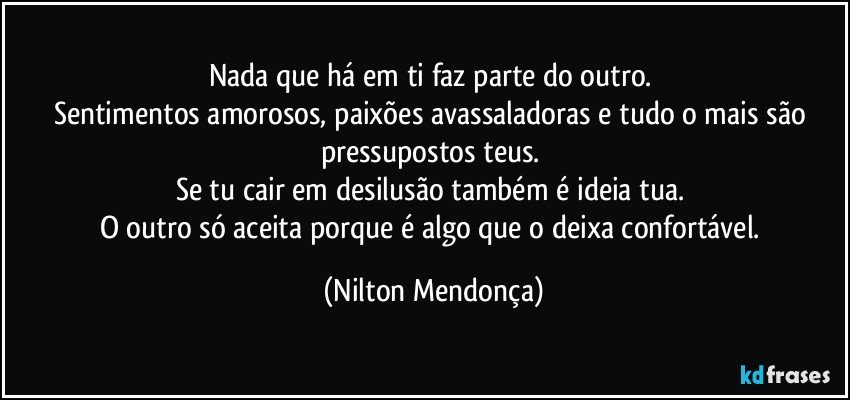 Nada que há em ti faz parte do outro. 
Sentimentos amorosos, paixões avassaladoras e tudo o mais são pressupostos teus. 
Se tu cair em desilusão também é ideia tua. 
O outro só aceita porque é algo que o deixa confortável. (Nilton Mendonça)