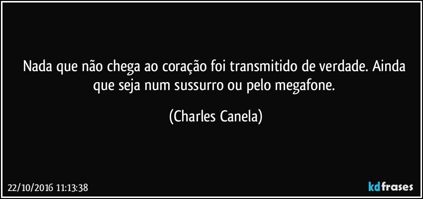 Nada que não chega ao coração foi transmitido de verdade. Ainda que seja num sussurro ou pelo megafone. (Charles Canela)