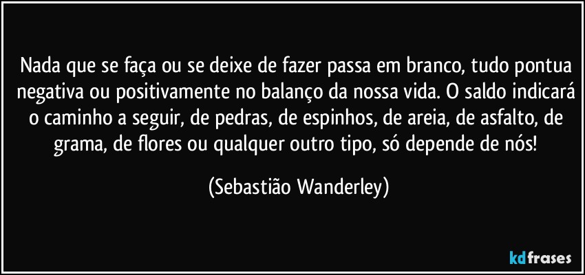 Nada que se faça ou se deixe de fazer passa em branco, tudo pontua negativa ou positivamente no balanço da nossa vida. O saldo indicará o caminho a seguir, de pedras, de espinhos, de areia, de asfalto, de grama, de flores ou qualquer outro tipo, só depende de nós! (Sebastião Wanderley)
