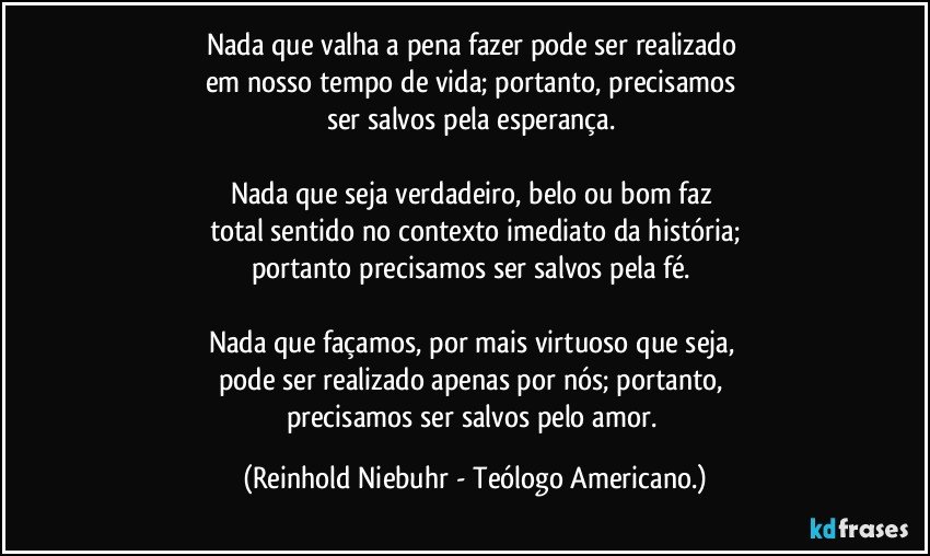 Nada que valha a pena fazer pode ser realizado 
em nosso tempo de vida; portanto, precisamos 
ser salvos pela esperança. 

Nada que seja verdadeiro, belo ou bom faz 
total sentido no contexto imediato da história;
portanto precisamos ser salvos pela fé. 

Nada que façamos, por mais virtuoso que seja, 
pode ser realizado apenas por nós; portanto, 
precisamos ser salvos pelo amor. (Reinhold Niebuhr - Teólogo Americano.)