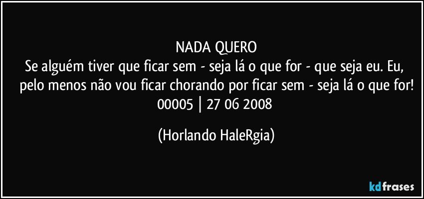 NADA QUERO
Se alguém tiver que ficar sem - seja lá o que for - que seja eu. Eu, pelo menos não vou ficar chorando por ficar sem - seja lá o que for!
00005 | 27/06/2008 (Horlando HaleRgia)